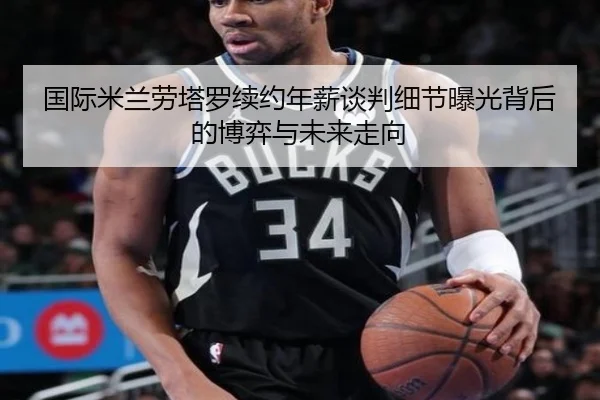国际米兰劳塔罗续约年薪谈判细节曝光背后的博弈与未来走向