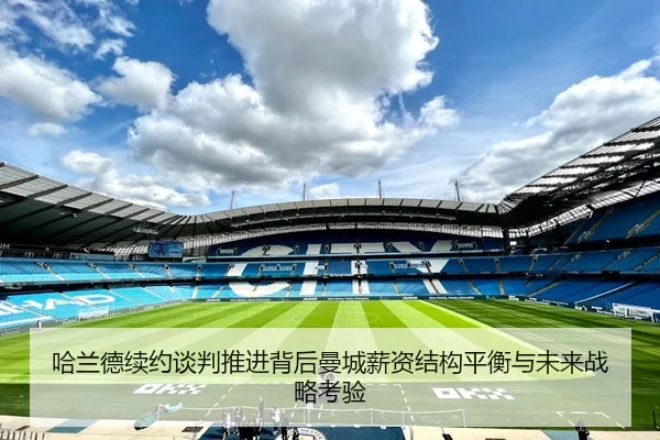 哈兰德续约谈判推进背后曼城薪资结构平衡与未来战略考验