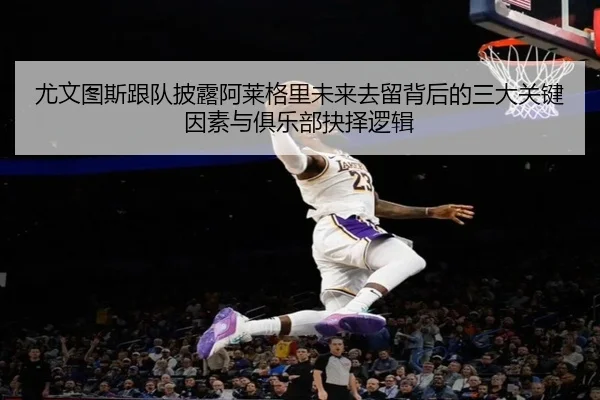 尤文图斯跟队披露阿莱格里未来去留背后的三大关键因素与俱乐部抉择逻辑