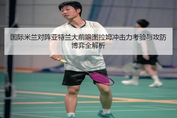 国际米兰对阵亚特兰大前瞻图拉姆冲击力考验与攻防博弈全解析