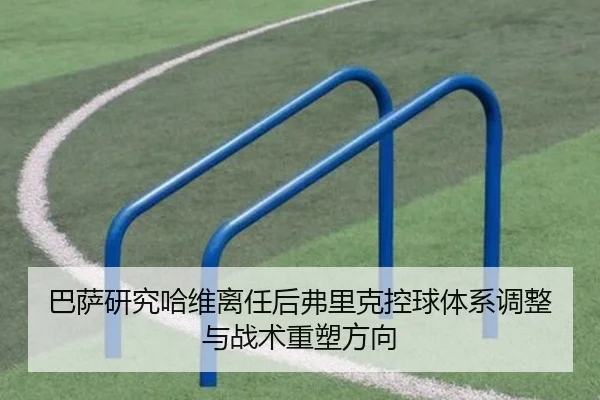 巴萨研究哈维离任后弗里克控球体系调整与战术重塑方向
