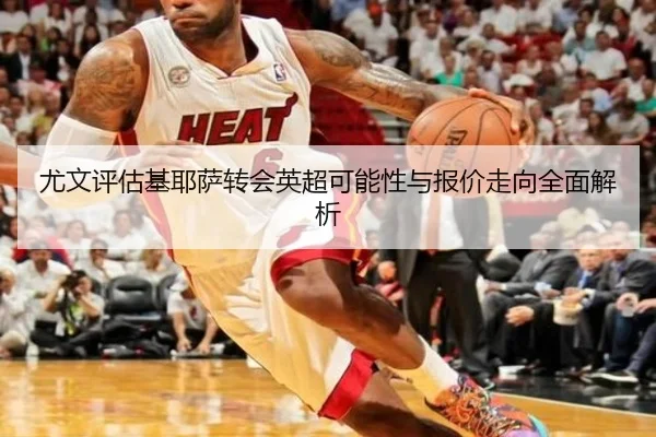 尤文评估基耶萨转会英超可能性与报价走向全面解析