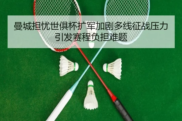 曼城担忧世俱杯扩军加剧多线征战压力引发赛程负担难题
