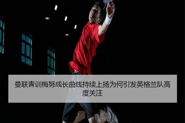 曼联青训梅努成长曲线持续上扬为何引发英格兰队高度关注