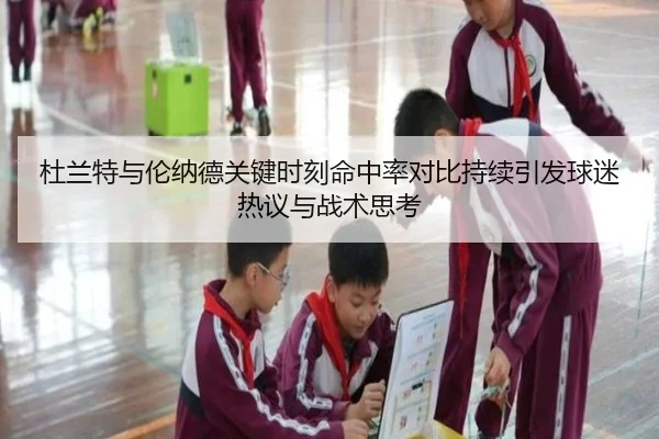 杜兰特与伦纳德关键时刻命中率对比持续引发球迷热议与战术思考
