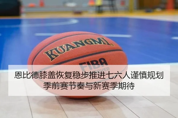 恩比德膝盖恢复稳步推进七六人谨慎规划季前赛节奏与新赛季期待